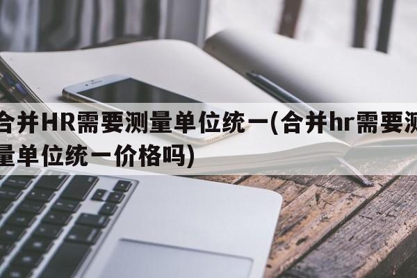 合并HR需要测量单位统一(合并hr需要测量单位统一价格吗)